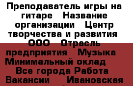 Преподаватель игры на гитаре › Название организации ­ Центр творчества и развития, ООО › Отрасль предприятия ­ Музыка › Минимальный оклад ­ 1 - Все города Работа » Вакансии   . Ивановская обл.